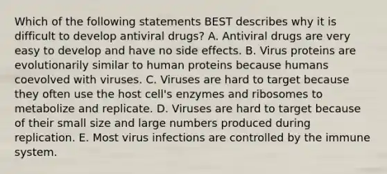 Which of the following statements BEST describes why it is difficult to develop antiviral drugs? A. Antiviral drugs are very easy to develop and have no side effects. B. Virus proteins are evolutionarily similar to human proteins because humans coevolved with viruses. C. Viruses are hard to target because they often use the host cell's enzymes and ribosomes to metabolize and replicate. D. Viruses are hard to target because of their small size and large numbers produced during replication. E. Most virus infections are controlled by the immune system.