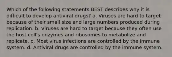 Which of the following statements BEST describes why it is difficult to develop antiviral drugs? a. Viruses are hard to target because of their small size and large numbers produced during replication. b. Viruses are hard to target because they often use the host cell's enzymes and ribosomes to metabolize and replicate. c. Most virus infections are controlled by the immune system. d. Antiviral drugs are controlled by the immune system.