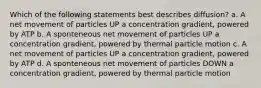 Which of the following statements best describes diffusion? a. A net movement of particles UP a concentration gradient, powered by ATP b. A sponteneous net movement of particles UP a concentration gradient, powered by thermal particle motion c. A net movement of particles UP a concentration gradient, powered by ATP d. A sponteneous net movement of particles DOWN a concentration gradient, powered by thermal particle motion