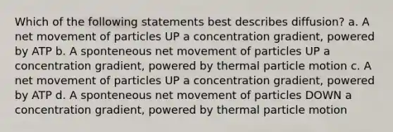 Which of the following statements best describes diffusion? a. A net movement of particles UP a concentration gradient, powered by ATP b. A sponteneous net movement of particles UP a concentration gradient, powered by thermal particle motion c. A net movement of particles UP a concentration gradient, powered by ATP d. A sponteneous net movement of particles DOWN a concentration gradient, powered by thermal particle motion