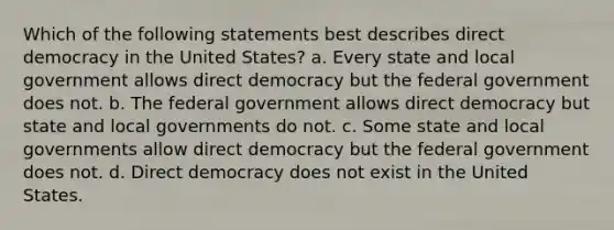 Which of the following statements best describes direct democracy in the United States? a. Every state and local government allows direct democracy but the federal government does not. b. The federal government allows direct democracy but state and local governments do not. c. Some state and local governments allow direct democracy but the federal government does not. d. Direct democracy does not exist in the United States.