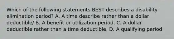 Which of the following statements BEST describes a disability elimination period? A. A time describe rather than a dollar deductible/ B. A benefit or utilization period. C. A dollar deductible rather than a time deductible. D. A qualifying period