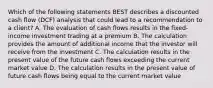 Which of the following statements BEST describes a discounted cash flow (DCF) analysis that could lead to a recommendation to a client? A. The evaluation of cash flows results in the fixed-income investment trading at a premium B. The calculation provides the amount of additional income that the investor will receive from the investment C. The calculation results in the present value of the future cash flows exceeding the current market value D. The calculation results in the present value of future cash flows being equal to the current market value