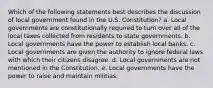 Which of the following statements best describes the discussion of local government found in the U.S. Constitution? a. Local governments are constitutionally required to turn over all of the local taxes collected from residents to state governments. b. Local governments have the power to establish local banks. c. Local governments are given the authority to ignore federal laws with which their citizens disagree. d. Local governments are not mentioned in the Constitution. e. Local governments have the power to raise and maintain militias.