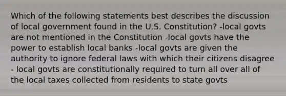 Which of the following statements best describes the discussion of local government found in the U.S. Constitution? -local govts are not mentioned in the Constitution -local govts have the power to establish local banks -local govts are given the authority to ignore federal laws with which their citizens disagree - local govts are constitutionally required to turn all over all of the local taxes collected from residents to state govts