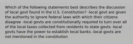 Which of the following statements best describes the discussion of local govt found in the U.S. Constitution? -local govt are given the authority to ignore federal laws with which their citizens disagree -local govts are constitutionally required to turn over all of the local taxes collected from residents to state govts -local govts have the power to establish local banks -local govts are not mentioned in the constitution