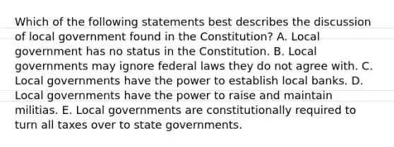 Which of the following statements best describes the discussion of local government found in the Constitution? A. Local government has no status in the Constitution. B. Local governments may ignore federal laws they do not agree with. C. Local governments have the power to establish local banks. D. Local governments have the power to raise and maintain militias. E. Local governments are constitutionally required to turn all taxes over to state governments.