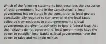 Which of the following statements best describes the discussion of local government found in the Constitution? a. local government has no status in the constitution b. local gov are constitutionally required to turn over all of the local taxes collected from residents to state governments c.local governments are given to authority to ignore federal laws that their citizens do not agree with d. local governments have the power to establish local banks e. local governments have the power to raise and maintain militias