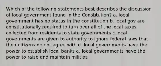 Which of the following statements best describes the discussion of local government found in the Constitution? a. local government has no status in the constitution b. local gov are constitutionally required to turn over all of the local taxes collected from residents to state governments c.local governments are given to authority to ignore federal laws that their citizens do not agree with d. local governments have the power to establish local banks e. local governments have the power to raise and maintain militias