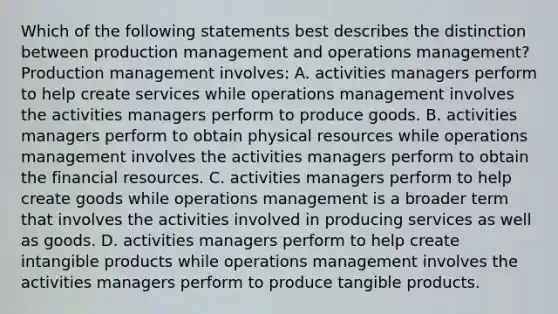 Which of the following statements best describes the distinction between production management and operations management? Production management involves: A. activities managers perform to help create services while operations management involves the activities managers perform to produce goods. B. activities managers perform to obtain physical resources while operations management involves the activities managers perform to obtain the financial resources. C. activities managers perform to help create goods while operations management is a broader term that involves the activities involved in producing services as well as goods. D. activities managers perform to help create intangible products while operations management involves the activities managers perform to produce tangible products.