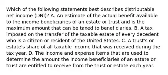 Which of the following statements best describes distributable net income (DNI)? A. An estimate of the actual benefit available to the income beneficiaries of an estate or trust and is the maximum amount that can be taxed to beneficiaries. B. A tax imposed on the transfer of the taxable estate of every decedent who is a citizen or resident of the United States. C. A trust's or estate's share of all taxable income that was received during the tax year. D. The income and expense items that are used to determine the amount the income beneficiaries of an estate or trust are entitled to receive from the trust or estate each year.