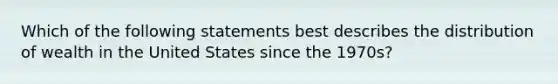 Which of the following statements best describes the distribution of wealth in the United States since the 1970s?