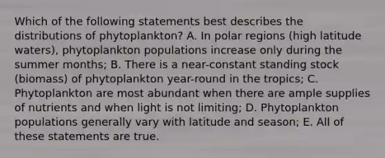 Which of the following statements best describes the distributions of phytoplankton? A. In polar regions (high latitude waters), phytoplankton populations increase only during the summer months; B. There is a near-constant standing stock (biomass) of phytoplankton year-round in the tropics; C. Phytoplankton are most abundant when there are ample supplies of nutrients and when light is not limiting; D. Phytoplankton populations generally vary with latitude and season; E. All of these statements are true.