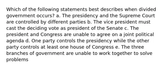 Which of the following statements best describes when divided government occurs? a. The presidency and the Supreme Court are controlled by different parties b. The vice president must cast the deciding vote as president of the Senate c. The president and Congress are unable to agree on a joint political agenda d. One party controls the presidency while the other party controls at least one house of Congress e. The three branches of government are unable to work together to solve problems