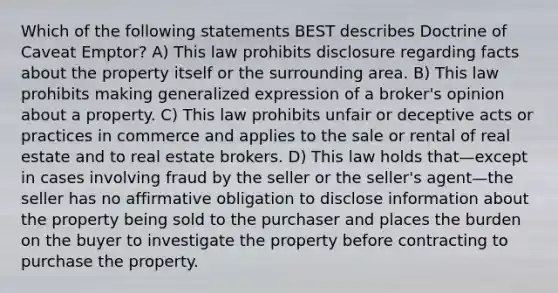 Which of the following statements BEST describes Doctrine of Caveat Emptor? A) This law prohibits disclosure regarding facts about the property itself or the surrounding area. B) This law prohibits making generalized expression of a broker's opinion about a property. C) This law prohibits unfair or deceptive acts or practices in commerce and applies to the sale or rental of real estate and to real estate brokers. D) This law holds that—except in cases involving fraud by the seller or the seller's agent—the seller has no affirmative obligation to disclose information about the property being sold to the purchaser and places the burden on the buyer to investigate the property before contracting to purchase the property.