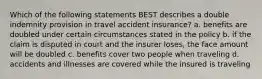 Which of the following statements BEST describes a double indemnity provision in travel accident insurance? a. benefits are doubled under certain circumstances stated in the policy b. if the claim is disputed in court and the insurer loses, the face amount will be doubled c. benefits cover two people when traveling d. accidents and illnesses are covered while the insured is traveling