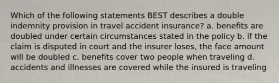 Which of the following statements BEST describes a double indemnity provision in travel accident insurance? a. benefits are doubled under certain circumstances stated in the policy b. if the claim is disputed in court and the insurer loses, the face amount will be doubled c. benefits cover two people when traveling d. accidents and illnesses are covered while the insured is traveling