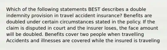 Which of the following statements BEST describes a double indemnity provision in travel accident insurance? Benefits are doubled under certain circumstances stated in the policy. If the claim is disputed in court and the insurer loses, the face amount will be doubled. Benefits cover two people when travelling Accidents and illnesses are covered while the insured is traveling