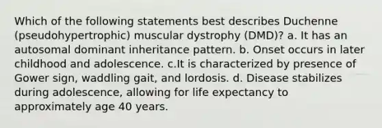 Which of the following statements best describes Duchenne (pseudohypertrophic) muscular dystrophy (DMD)? a. It has an autosomal dominant inheritance pattern. b. Onset occurs in later childhood and adolescence. c.It is characterized by presence of Gower sign, waddling gait, and lordosis. d. Disease stabilizes during adolescence, allowing for life expectancy to approximately age 40 years.