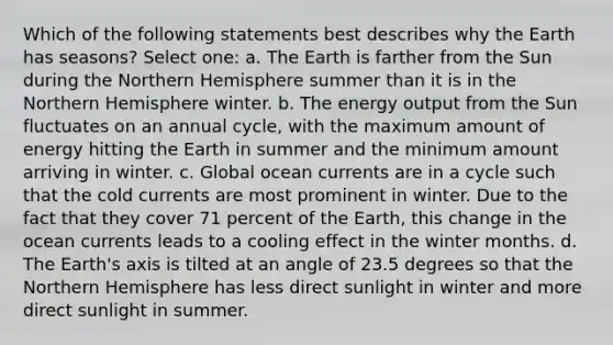 Which of the following statements best describes why the Earth has seasons? Select one: a. The Earth is farther from the Sun during the Northern Hemisphere summer than it is in the Northern Hemisphere winter. b. The energy output from the Sun fluctuates on an annual cycle, with the maximum amount of energy hitting the Earth in summer and the minimum amount arriving in winter. c. Global ocean currents are in a cycle such that the cold currents are most prominent in winter. Due to the fact that they cover 71 percent of the Earth, this change in the ocean currents leads to a cooling effect in the winter months. d. The Earth's axis is tilted at an angle of 23.5 degrees so that the Northern Hemisphere has less direct sunlight in winter and more direct sunlight in summer.