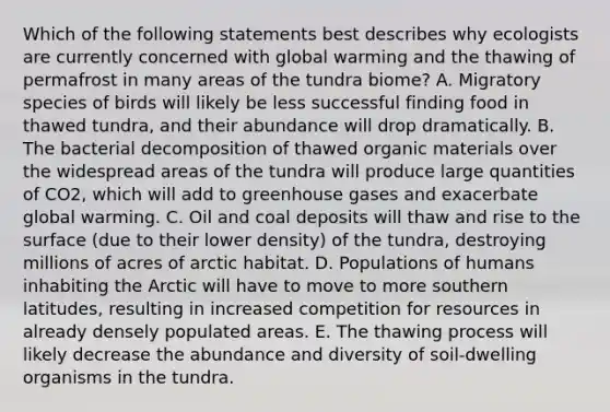 Which of the following statements best describes why ecologists are currently concerned with global warming and the thawing of permafrost in many areas of the tundra biome? A. Migratory species of birds will likely be less successful finding food in thawed tundra, and their abundance will drop dramatically. B. The bacterial decomposition of thawed organic materials over the widespread areas of the tundra will produce large quantities of CO2, which will add to greenhouse gases and exacerbate global warming. C. Oil and coal deposits will thaw and rise to the surface (due to their lower density) of the tundra, destroying millions of acres of arctic habitat. D. Populations of humans inhabiting the Arctic will have to move to more southern latitudes, resulting in increased competition for resources in already densely populated areas. E. The thawing process will likely decrease the abundance and diversity of soil-dwelling organisms in the tundra.