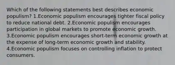 Which of the following statements best describes economic populism? 1.Economic populism encourages tighter fiscal policy to reduce national debt. 2.Economic populism encourages participation in global markets to promote economic growth. 3.Economic populism encourages short-term economic growth at the expense of long-term economic growth and stability. 4.Economic populism focuses on controlling inflation to protect consumers.