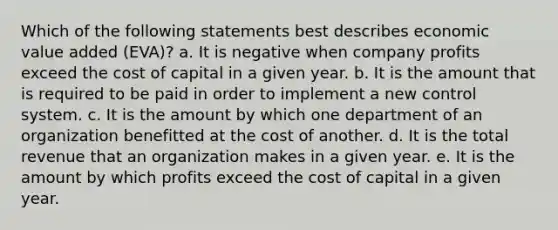 Which of the following statements best describes economic value added (EVA)? a. It is negative when company profits exceed the cost of capital in a given year. b. It is the amount that is required to be paid in order to implement a new control system. c. It is the amount by which one department of an organization benefitted at the cost of another. d. It is the total revenue that an organization makes in a given year. e. It is the amount by which profits exceed the cost of capital in a given year.