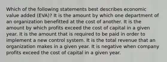 Which of the following statements best describes economic value added (EVA)? It is the amount by which one department of an organization benefitted at the cost of another. It is the amount by which profits exceed the cost of capital in a given year. It is the amount that is required to be paid in order to implement a new control system. It is the total revenue that an organization makes in a given year. It is negative when company profits exceed the cost of capital in a given year.