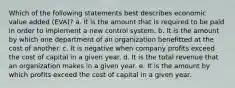 Which of the following statements best describes economic value added (EVA)? a. It is the amount that is required to be paid in order to implement a new control system. b. It is the amount by which one department of an organization benefitted at the cost of another. c. It is negative when company profits exceed the cost of capital in a given year. d. It is the total revenue that an organization makes in a given year. e. It is the amount by which profits exceed the cost of capital in a given year.