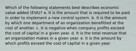 Which of the following statements best describes economic value added (EVA)? a. It is the amount that is required to be paid in order to implement a new control system. b. It is the amount by which one department of an organization benefitted at the cost of another. c. It is negative when company profits exceed the cost of capital in a given year. d. It is the total revenue that an organization makes in a given year. e. It is the amount by which profits exceed the cost of capital in a given year.