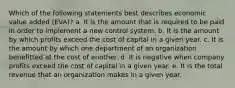 Which of the following statements best describes economic value added (EVA)? a. It is the amount that is required to be paid in order to implement a new control system. b. It is the amount by which profits exceed the cost of capital in a given year. c. It is the amount by which one department of an organization benefitted at the cost of another. d. It is negative when company profits exceed the cost of capital in a given year. e. It is the total revenue that an organization makes in a given year.