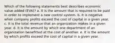 Which of the following statements best describes economic value added (EVA)? a. It is the amount that is required to be paid in order to implement a new control system. b. It is negative when company profits exceed the cost of capital in a given year. c. It is the total revenue that an organization makes in a given year. d. It is the amount by which one department of an organization benefitted at the cost of another. e. It is the amount by which profits exceed the cost of capital in a given year.