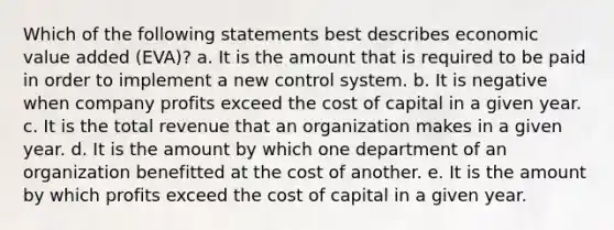 Which of the following statements best describes economic value added (EVA)? a. It is the amount that is required to be paid in order to implement a new control system. b. It is negative when company profits exceed the cost of capital in a given year. c. It is the total revenue that an organization makes in a given year. d. It is the amount by which one department of an organization benefitted at the cost of another. e. It is the amount by which profits exceed the cost of capital in a given year.