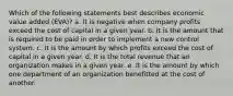 Which of the following statements best describes economic value added (EVA)? a. It is negative when company profits exceed the cost of capital in a given year. b. It is the amount that is required to be paid in order to implement a new control system. c. It is the amount by which profits exceed the cost of capital in a given year. d. It is the total revenue that an organization makes in a given year. e. It is the amount by which one department of an organization benefitted at the cost of another.