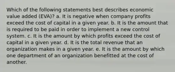 Which of the following statements best describes economic value added (EVA)? a. It is negative when company profits exceed the cost of capital in a given year. b. It is the amount that is required to be paid in order to implement a new control system. c. It is the amount by which profits exceed the cost of capital in a given year. d. It is the total revenue that an organization makes in a given year. e. It is the amount by which one department of an organization benefitted at the cost of another.