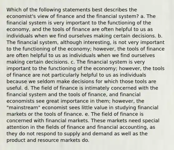 Which of the following statements best describes the economist's view of finance and the financial system? a. The financial system is very important to the functioning of the economy, and the tools of finance are often helpful to us as individuals when we find ourselves making certain decisions. b. The financial system, although interesting, is not very important to the functioning of the economy; however, the tools of finance are often helpful to us as individuals when we find ourselves making certain decisions. c. The financial system is very important to the functioning of the economy; however, the tools of finance are not particularly helpful to us as individuals because we seldom make decisions for which those tools are useful. d. The field of finance is intimately concerned with the financial system and the tools of finance, and financial economists see great importance in them; however, the "mainstream" economist sees little value in studying financial markets or the tools of finance. e. The field of finance is concerned with financial markets. These markets need special attention in the fields of finance and financial accounting, as they do not respond to supply and demand as well as the product and resource markets do.