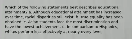 Which of the following statements best describes educational attainment? a. Although educational attainment has increased over time, racial disparities still exist. b. True equality has been obtained. c. Asian students face the most discrimination and have the lowest achievement. d. In comparison to Hispanics, whites perform less effectively at nearly every level.