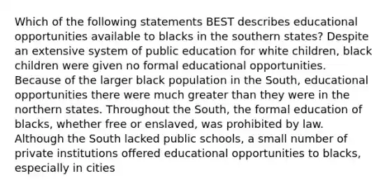 Which of the following statements BEST describes educational opportunities available to blacks in the southern states? Despite an extensive system of public education for white children, black children were given no formal educational opportunities. Because of the larger black population in the South, educational opportunities there were much greater than they were in the northern states. Throughout the South, the formal education of blacks, whether free or enslaved, was prohibited by law. Although the South lacked public schools, a small number of private institutions offered educational opportunities to blacks, especially in cities