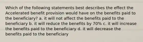 Which of the following statements best describes the effect the Accelerated benefit provision would have on the benefits paid to the beneficiary? a. it will not affect the benefits paid to the beneficiary b. it will reduce the benefits by 70% c. it will increase the benefits paid to the beneficiary d. it will decrease the benefits paid to the beneficiary