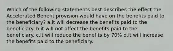 Which of the following statements best describes the effect the Accelerated Benefit provision would have on the benefits paid to the beneficiary? a.it will decrease the benefits paid to the beneficiary. b.it will not affect the benefits paid to the beneficiary. c.it will reduce the benefits by 70% d.it will increase the benefits paid to the beneficiary.