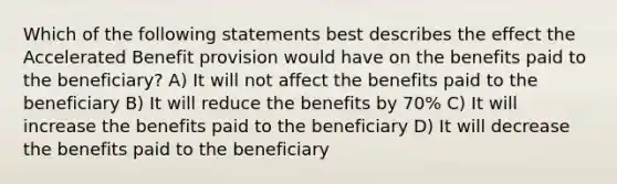 Which of the following statements best describes the effect the Accelerated Benefit provision would have on the benefits paid to the beneficiary? A) It will not affect the benefits paid to the beneficiary B) It will reduce the benefits by 70% C) It will increase the benefits paid to the beneficiary D) It will decrease the benefits paid to the beneficiary