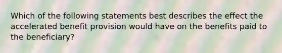 Which of the following statements best describes the effect the accelerated benefit provision would have on the benefits paid to the beneficiary?