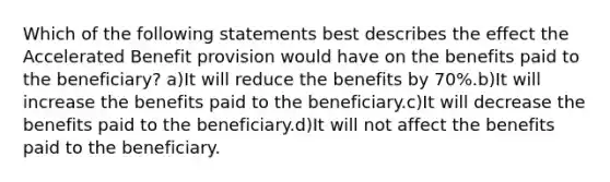 Which of the following statements best describes the effect the Accelerated Benefit provision would have on the benefits paid to the beneficiary? a)It will reduce the benefits by 70%.b)It will increase the benefits paid to the beneficiary.c)It will decrease the benefits paid to the beneficiary.d)It will not affect the benefits paid to the beneficiary.