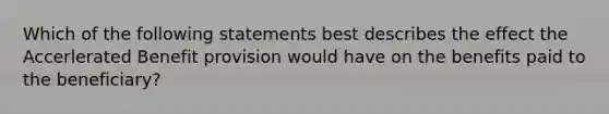 Which of the following statements best describes the effect the Accerlerated Benefit provision would have on the benefits paid to the beneficiary?