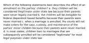 Which of the following statements best describes the effect of an annulment on the parties' children? a. they children will be considered illegitimate under state law because their parents were never legally married b. the children will be ineligible for federal dependent based benefits because their parents were never married c. when a marriage is annulled, the courts will not make orders for the case, custody, and maintenance of the parties' minor children because their parents were never married d. in most states, children born to marriages that are subsequently annulled will be considered "legitimate" for most legal purposes under state law