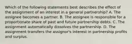 Which of the following statements best describes the effect of the assignment of an interest in a general partnership? A. The assignee becomes a partner. B. The assignee is responsible for a proportionate share of past and future partnership debts. C. The assignment automatically dissolves the partnership. D. The assignment transfers the assignor's interest in partnership profits and surplus.