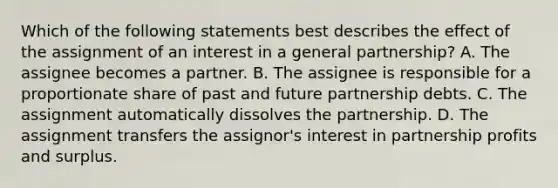 Which of the following statements best describes the effect of the assignment of an interest in a general partnership? A. The assignee becomes a partner. B. The assignee is responsible for a proportionate share of past and future partnership debts. C. The assignment automatically dissolves the partnership. D. The assignment transfers the assignor's interest in partnership profits and surplus.