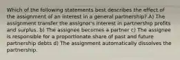 Which of the following statements best describes the effect of the assignment of an interest in a general partnership? A) The assignment transfer the assignor's interest in partnership profits and surplus. b) The assignee becomes a partner c) The assignee is responsible for a proportionate share of past and future partnership debts d) The assignment automatically dissolves the partnership.