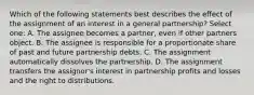 Which of the following statements best describes the effect of the assignment of an interest in a general partnership? Select one: A. The assignee becomes a partner, even if other partners object. B. The assignee is responsible for a proportionate share of past and future partnership debts. C. The assignment automatically dissolves the partnership. D. The assignment transfers the assignor's interest in partnership profits and losses and the right to distributions.