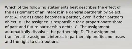 Which of the following statements best describes the effect of the assignment of an interest in a general partnership? Select one: A. The assignee becomes a partner, even if other partners object. B. The assignee is responsible for a proportionate share of past and future partnership debts. C. The assignment automatically dissolves the partnership. D. The assignment transfers the assignor's interest in partnership profits and losses and the right to distributions.